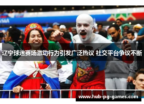 辽宁球迷赛场激动行为引发广泛热议 社交平台争议不断