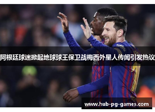 阿根廷球迷掀起地球球王保卫战梅西外星人传闻引发热议