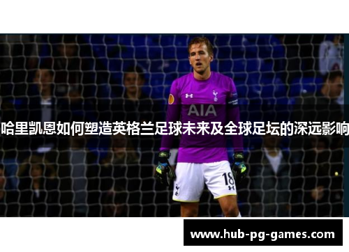 哈里凯恩如何塑造英格兰足球未来及全球足坛的深远影响